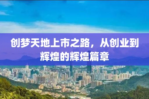 创梦天地上市之路，从创业到辉煌的辉煌篇章