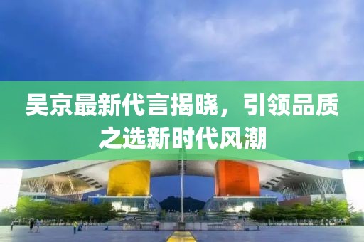 吴京最新代言揭晓，引领品质之选新时代风潮
