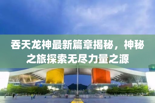 吞天龙神最新篇章揭秘，神秘之旅探索无尽力量之源