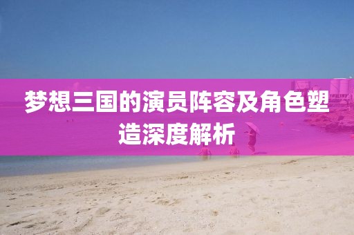 梦想三国的演员阵容及角色塑造深度解析