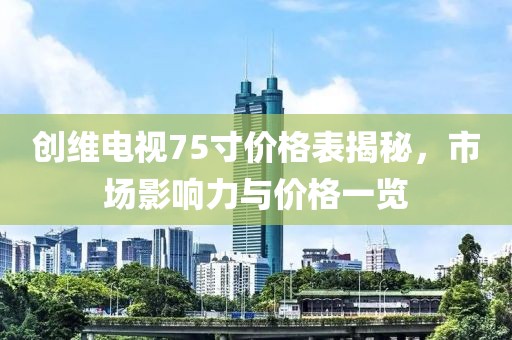 创维电视75寸价格表揭秘，市场影响力与价格一览