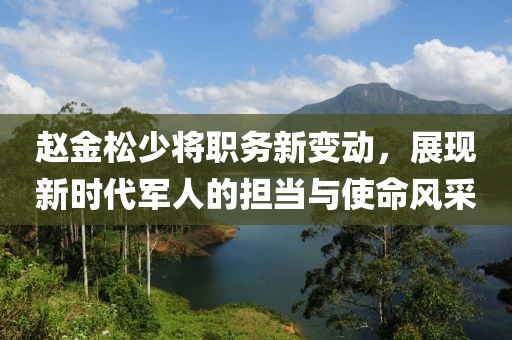 赵金松少将职务新变动，展现新时代军人的担当与使命风采