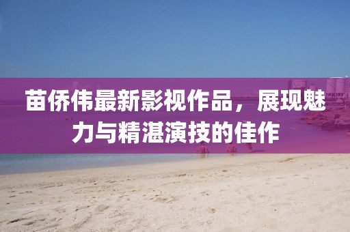 苗侨伟最新影视作品，展现魅力与精湛演技的佳作
