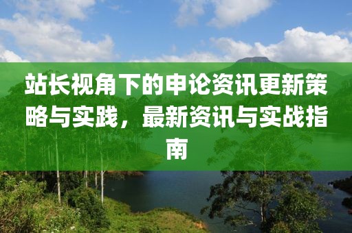 站长视角下的申论资讯更新策略与实践，最新资讯与实战指南