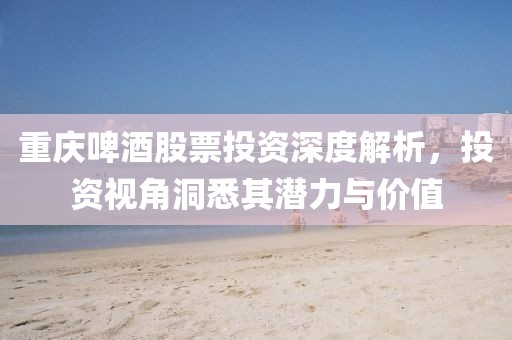 重庆啤酒股票投资深度解析，投资视角洞悉其潜力与价值