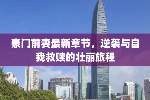 豪门前妻最新章节，逆袭与自我救赎的壮丽旅程
