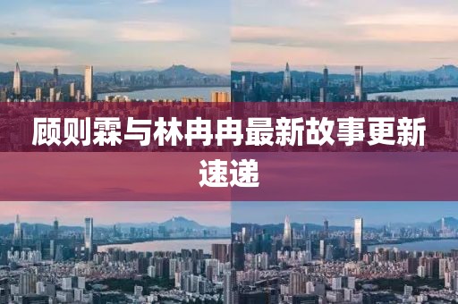 顾则霖与林冉冉最新故事更新速递