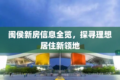 闽侯新房信息全览，探寻理想居住新领地