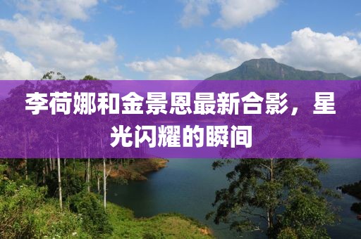 李荷娜和金景恩最新合影，星光闪耀的瞬间