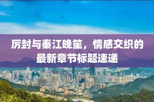 厉封与秦江晚笙，情感交织的最新章节标题速递