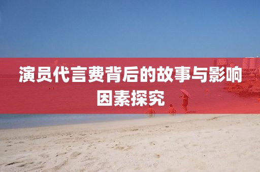 演员代言费背后的故事与影响因素探究