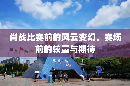 肖战比赛前的风云变幻，赛场前的较量与期待