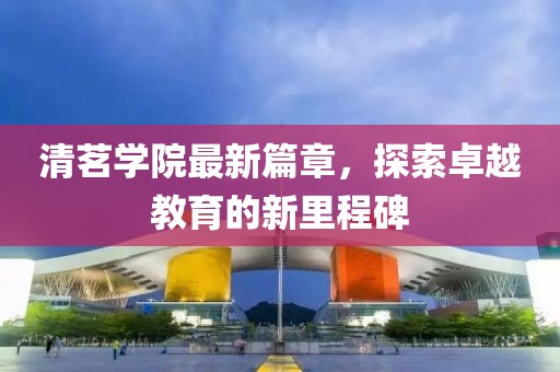 清茗学院最新篇章，探索卓越教育的新里程碑