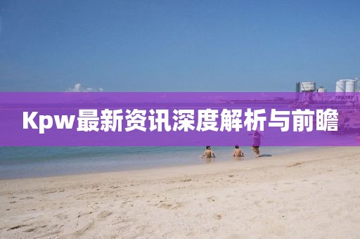 Kpw最新资讯深度解析与前瞻