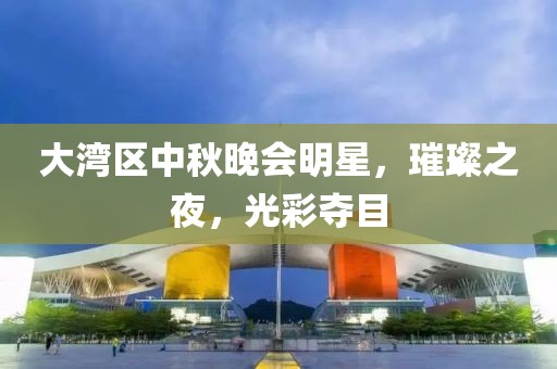 大湾区中秋晚会明星，璀璨之夜，光彩夺目