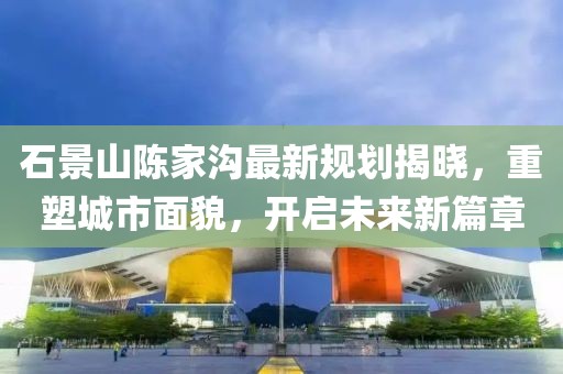石景山陈家沟最新规划揭晓，重塑城市面貌，开启未来新篇章