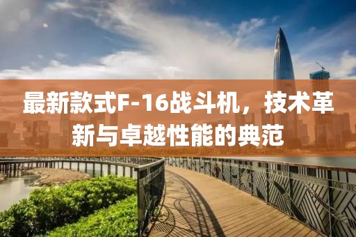 最新款式F-16战斗机，技术革新与卓越性能的典范