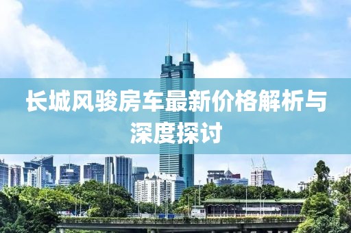 长城风骏房车最新价格解析与深度探讨