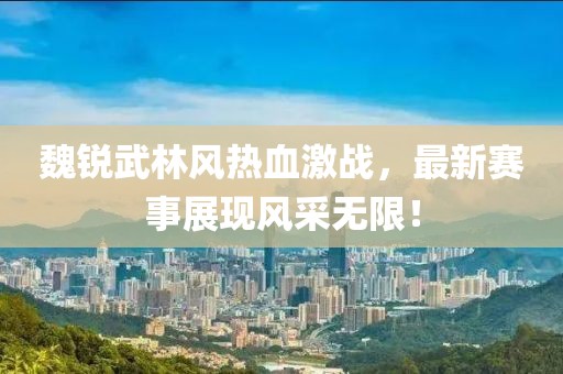 魏锐武林风热血激战，最新赛事展现风采无限！