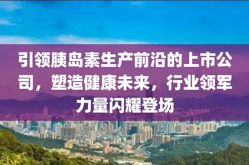 引领胰岛素生产前沿的上市公司，塑造健康未来，行业领军力量闪耀登场