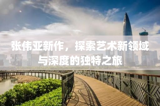 张伟亚新作，探索艺术新领域与深度的独特之旅