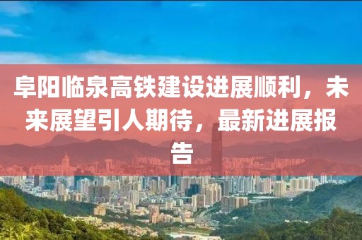 阜阳临泉高铁建设进展顺利，未来展望引人期待，最新进展报告