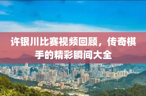 许银川比赛视频回顾，传奇棋手的精彩瞬间大全