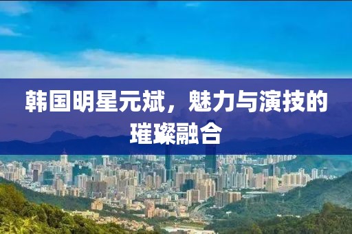 韩国明星元斌，魅力与演技的璀璨融合