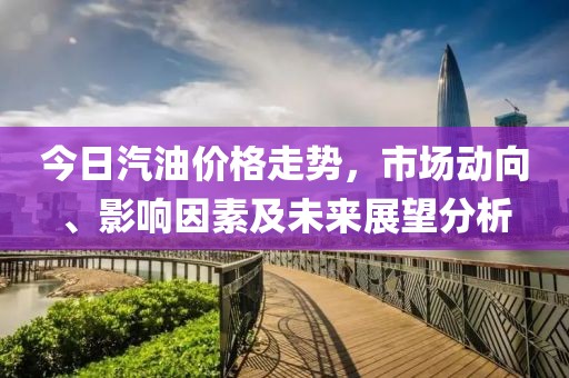 今日汽油价格走势，市场动向、影响因素及未来展望分析