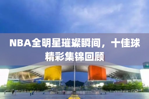 NBA全明星璀璨瞬间，十佳球精彩集锦回顾