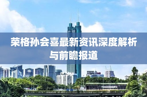 荣格孙会喜最新资讯深度解析与前瞻报道