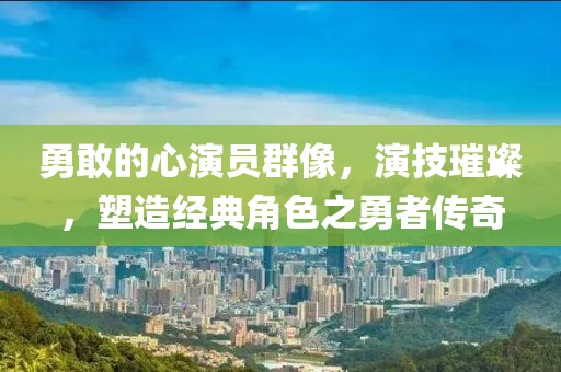 勇敢的心演员群像，演技璀璨，塑造经典角色之勇者传奇