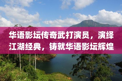 华语影坛传奇武打演员，演绎江湖经典，铸就华语影坛辉煌