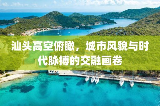 汕头高空俯瞰，城市风貌与时代脉搏的交融画卷