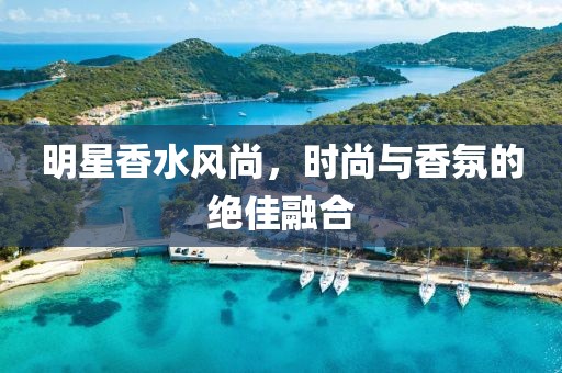 明星香水风尚，时尚与香氛的绝佳融合