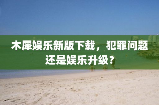 木犀娱乐新版下载，犯罪问题还是娱乐升级？