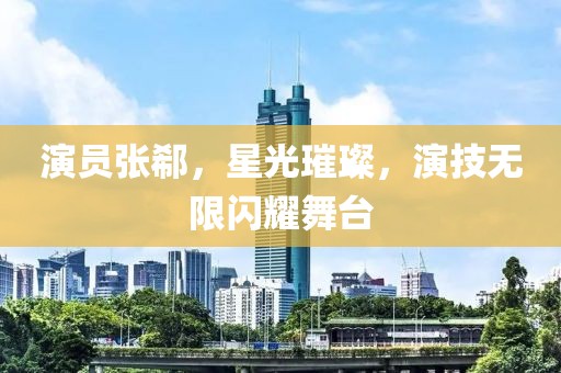 演员张郗，星光璀璨，演技无限闪耀舞台