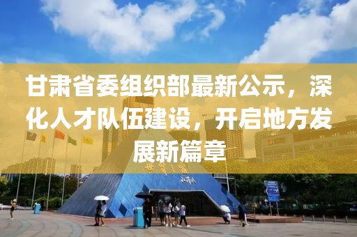 甘肃省委组织部最新公示，深化人才队伍建设，开启地方发展新篇章