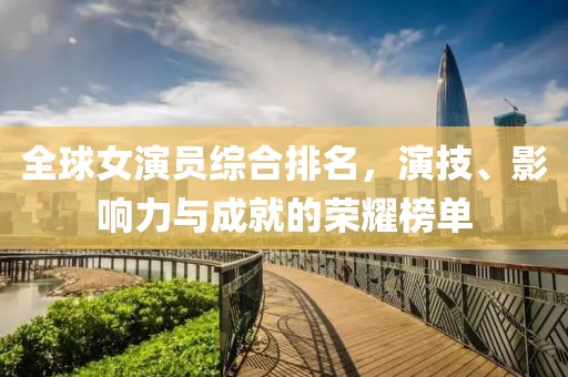 全球女演员综合排名，演技、影响力与成就的荣耀榜单
