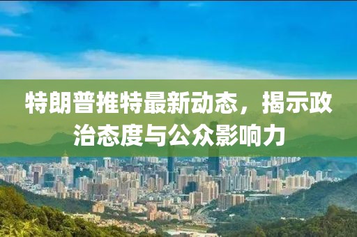 特朗普推特最新动态，揭示政治态度与公众影响力