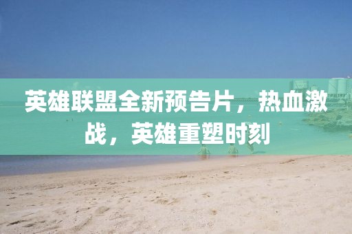英雄联盟全新预告片，热血激战，英雄重塑时刻