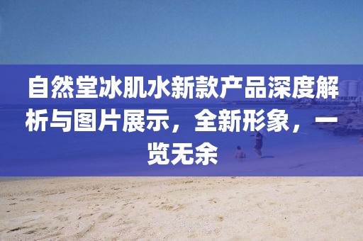 自然堂冰肌水新款产品深度解析与图片展示，全新形象，一览无余