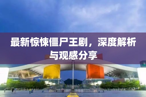 最新惊悚僵尸王剧，深度解析与观感分享