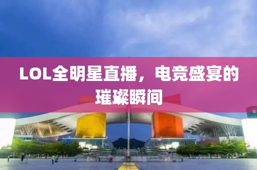 LOL全明星直播，电竞盛宴的璀璨瞬间