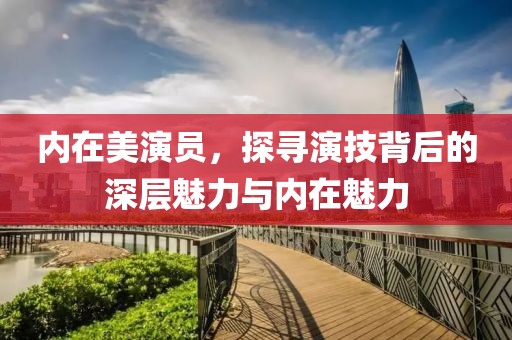 内在美演员，探寻演技背后的深层魅力与内在魅力