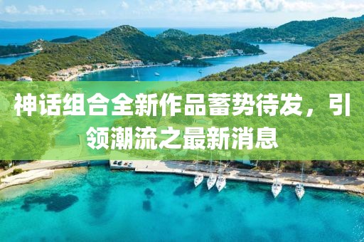 神话组合全新作品蓄势待发，引领潮流之最新消息
