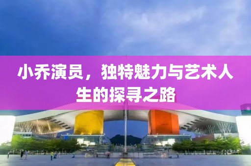 小乔演员，独特魅力与艺术人生的探寻之路