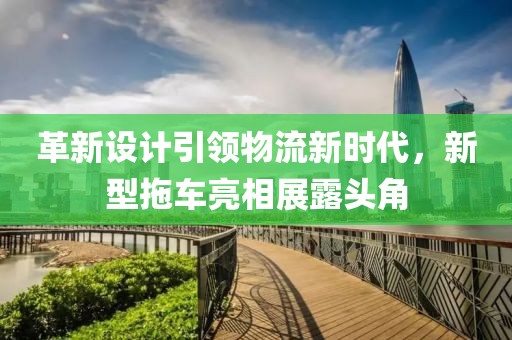 革新设计引领物流新时代，新型拖车亮相展露头角