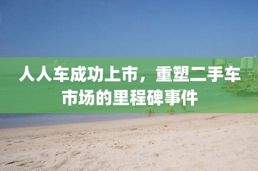 人人车成功上市，重塑二手车市场的里程碑事件