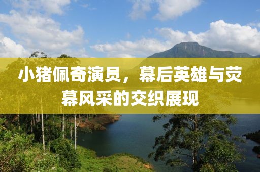 小猪佩奇演员，幕后英雄与荧幕风采的交织展现